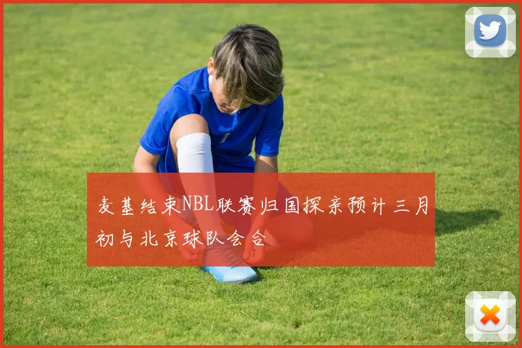 麦基结束NBL联赛归国探亲预计三月初与北京球队会合