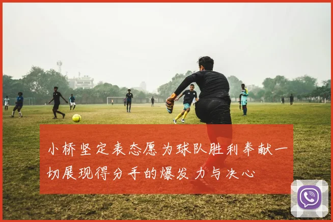 小桥坚定表态愿为球队胜利奉献一切展现得分手的爆发力与决心