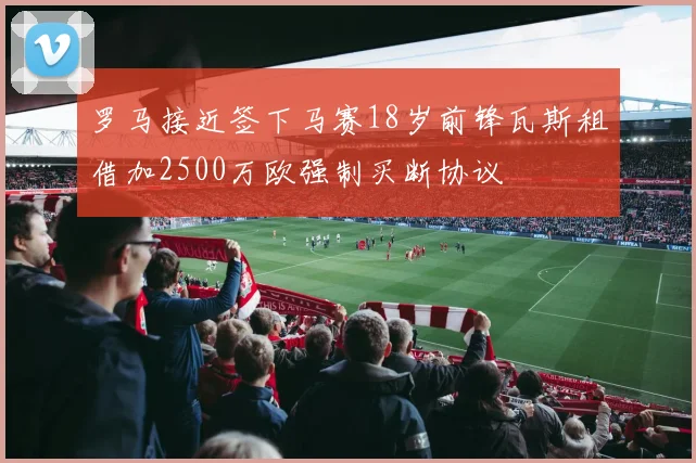 罗马接近签下马赛18岁前锋瓦斯租借加2500万欧强制买断协议