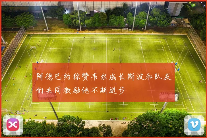 阿德巴约称赞韦尔成长斯波和队友们共同激励他不断进步