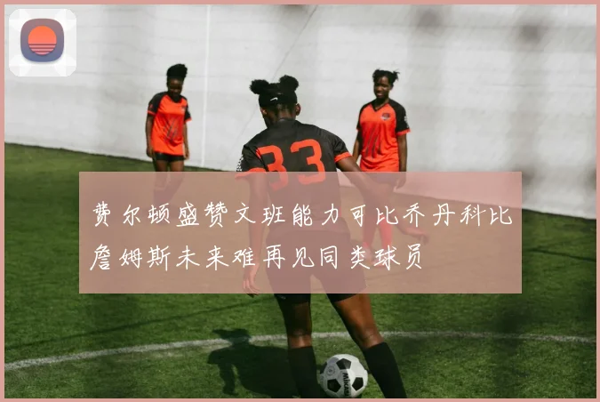 费尔顿盛赞文班能力可比乔丹科比詹姆斯未来难再见同类球员