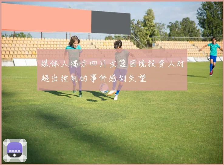 媒体人揭示四川女篮困境投资人对超出控制的事件感到失望