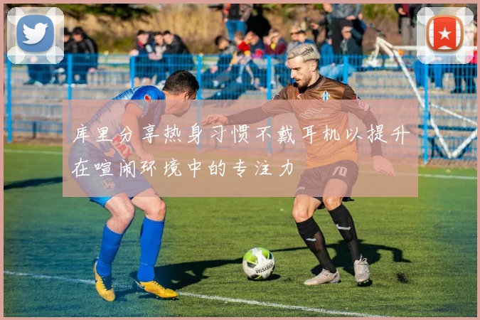 库里分享热身习惯不戴耳机以提升在喧闹环境中的专注力