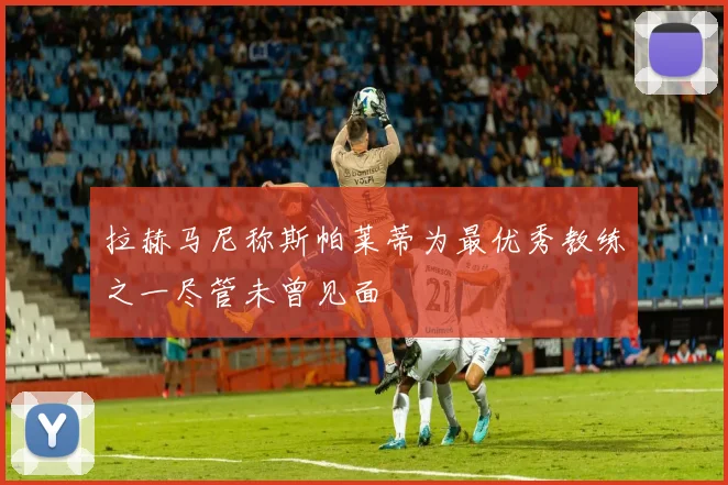 拉赫马尼称斯帕莱蒂为最优秀教练之一尽管未曾见面