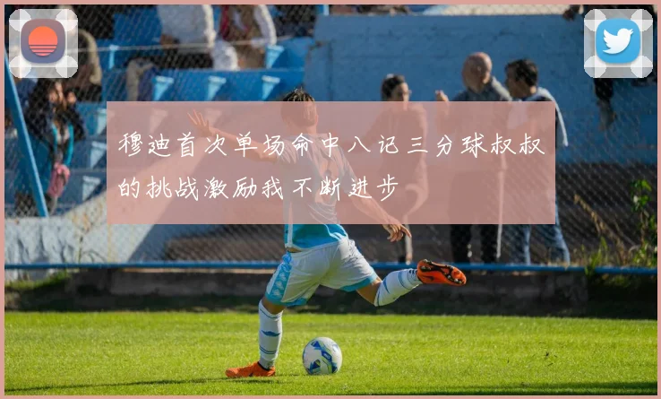 穆迪首次单场命中八记三分球叔叔的挑战激励我不断进步