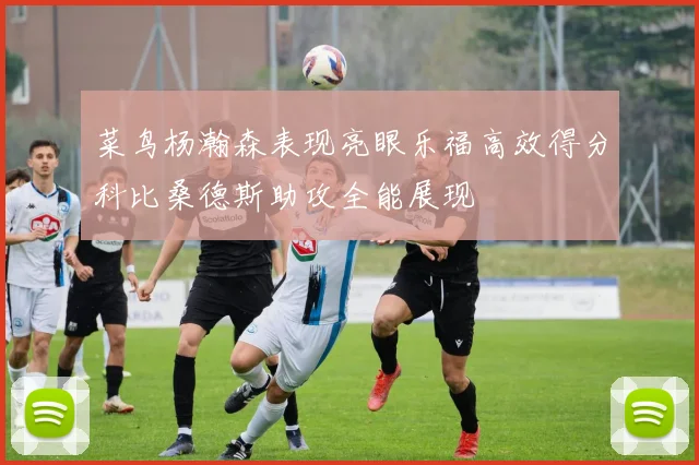 菜鸟杨瀚森表现亮眼乐福高效得分科比桑德斯助攻全能展现