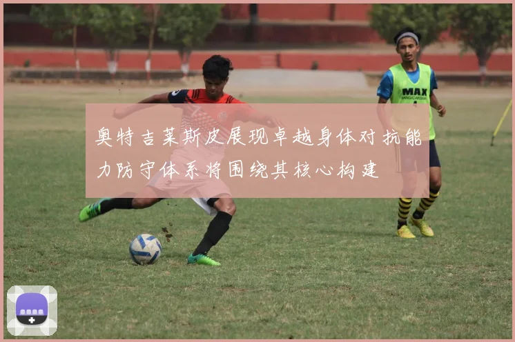 奥特吉莱斯皮展现卓越身体对抗能力防守体系将围绕其核心构建