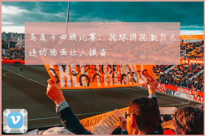 乌度卡回顾比赛：抢球拼抢激烈久违的场面让人振奋