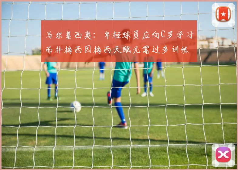 马尔基西奥：年轻球员应向C罗学习而非梅西因梅西天赋无需过多训练