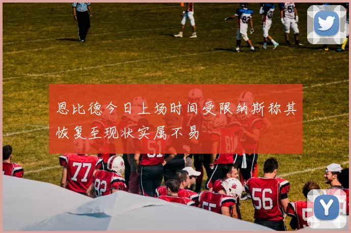 恩比德今日上场时间受限纳斯称其恢复至现状实属不易