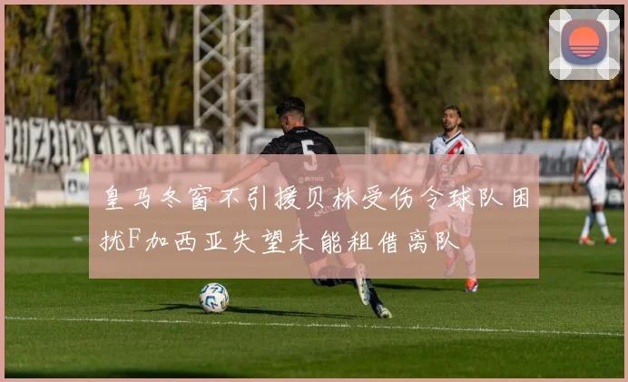 皇马冬窗不引援贝林受伤令球队困扰F加西亚失望未能租借离队