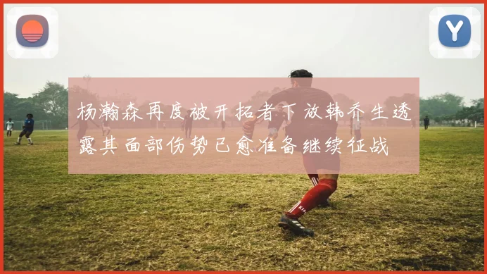 杨瀚森再度被开拓者下放韩乔生透露其面部伤势已愈准备继续征战