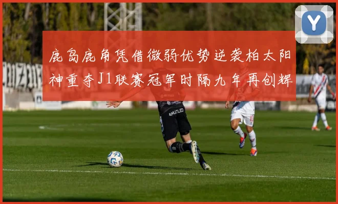 鹿岛鹿角凭借微弱优势逆袭柏太阳神重夺J1联赛冠军时隔九年再创辉煌