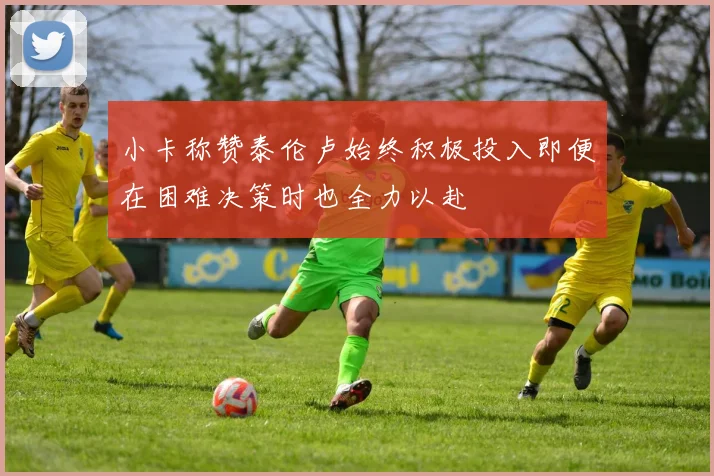 小卡称赞泰伦卢始终积极投入即便在困难决策时也全力以赴