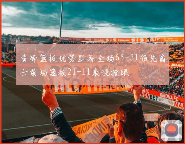 黄蜂篮板优势显著全场65-31领先爵士前场篮板21-11表现抢眼