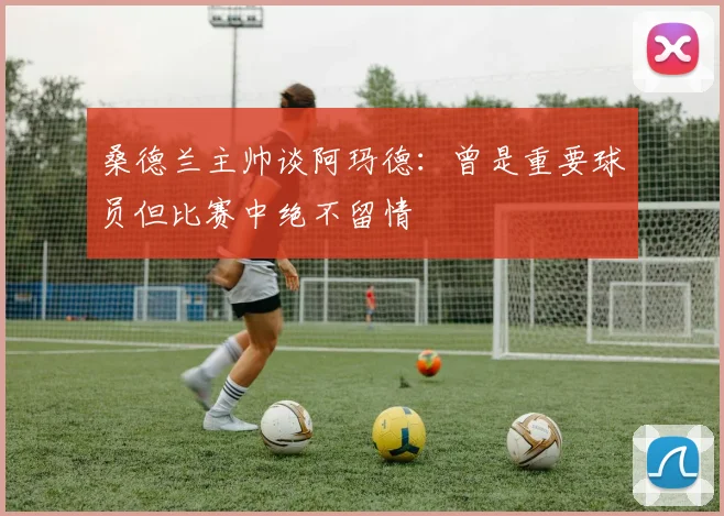 桑德兰主帅谈阿玛德：曾是重要球员但比赛中绝不留情