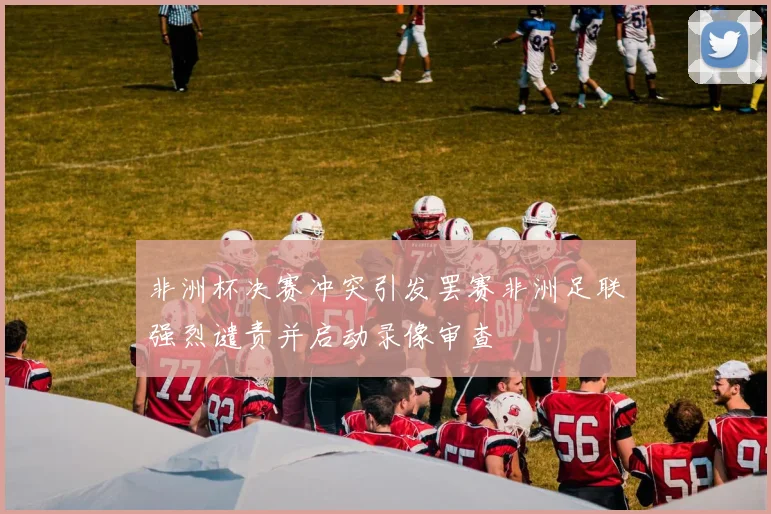 非洲杯决赛冲突引发罢赛非洲足联强烈谴责并启动录像审查