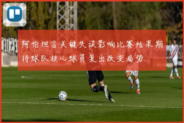 阿伦坦言关键失误影响比赛结果期待球队核心球员复出改变局势