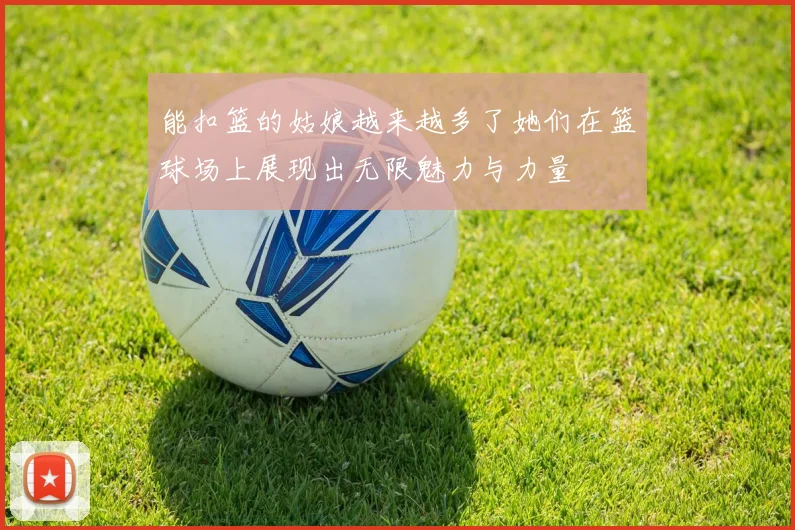 能扣篮的姑娘越来越多了她们在篮球场上展现出无限魅力与力量