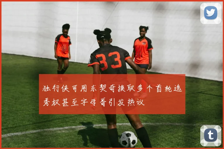 独行侠可用东契奇换取多个首轮选秀权甚至字母哥引发热议