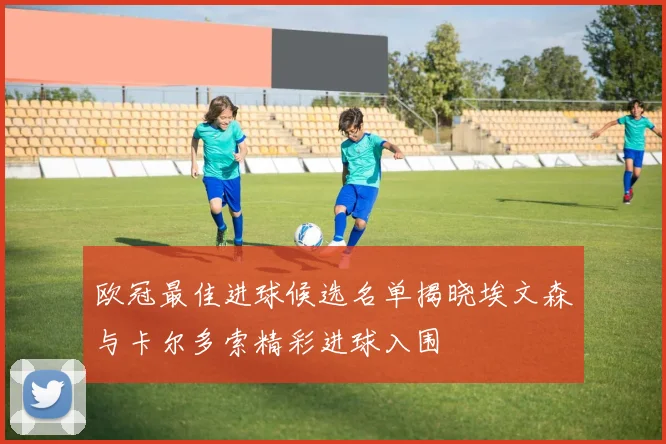 欧冠最佳进球候选名单揭晓埃文森与卡尔多索精彩进球入围
