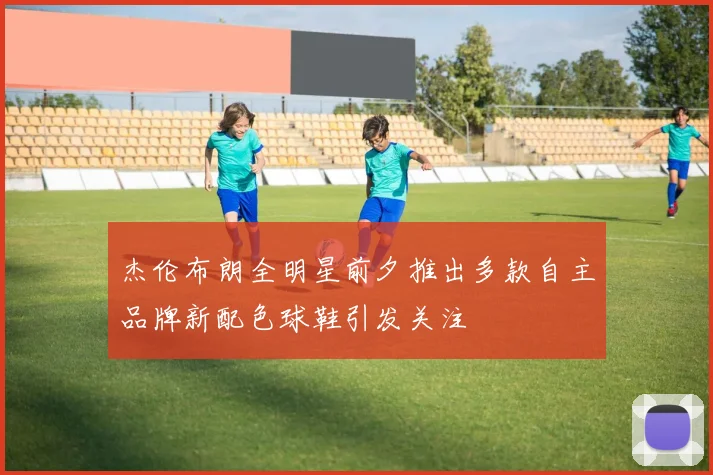 杰伦布朗全明星前夕推出多款自主品牌新配色球鞋引发关注