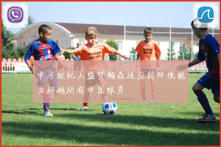 中方经纪人盛赞瀚森适应新环境能力超越所有中国球员