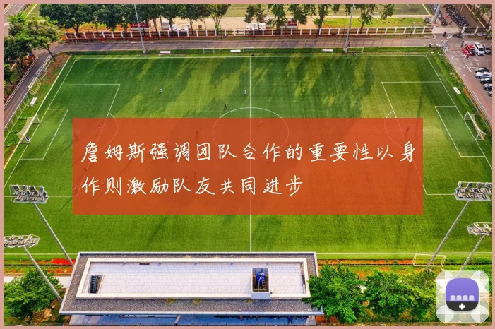 詹姆斯强调团队合作的重要性以身作则激励队友共同进步