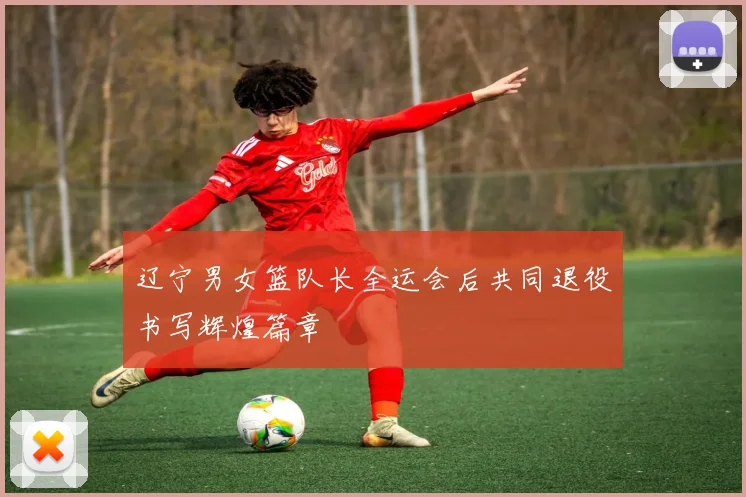 辽宁男女篮队长全运会后共同退役书写辉煌篇章