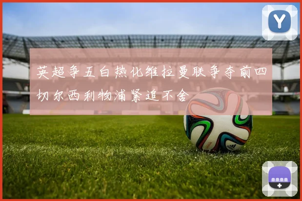 英超争五白热化维拉曼联争夺前四切尔西利物浦紧追不舍
