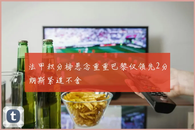 法甲积分榜悬念重重巴黎仅领先2分朗斯紧追不舍