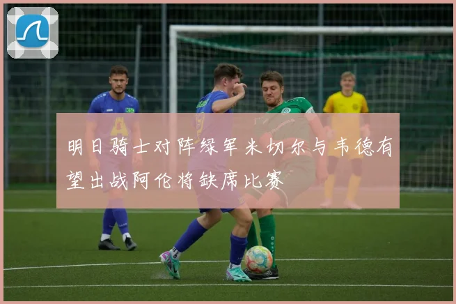 明日骑士对阵绿军米切尔与韦德有望出战阿伦将缺席比赛