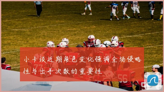 小卡谈近期角色变化强调全场侵略性与出手次数的重要性