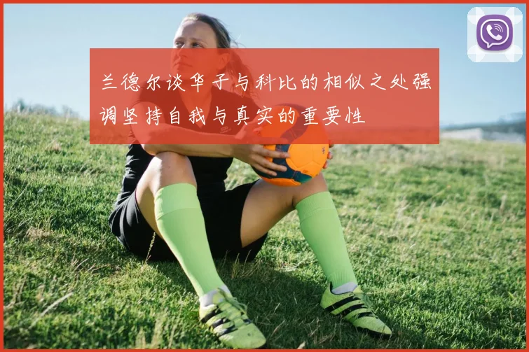 兰德尔谈华子与科比的相似之处强调坚持自我与真实的重要性