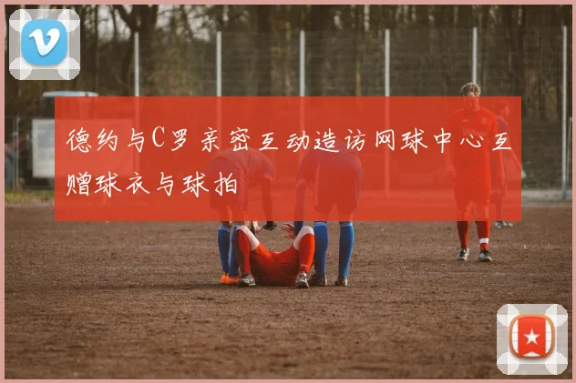 德约与C罗亲密互动造访网球中心互赠球衣与球拍