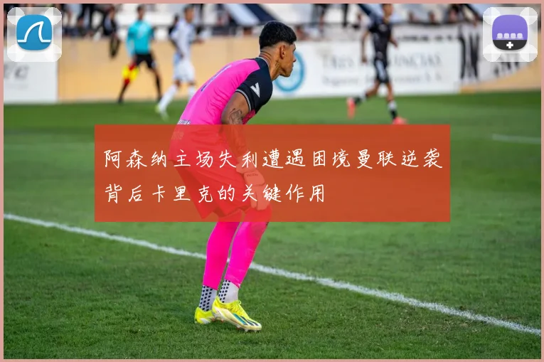 阿森纳主场失利遭遇困境曼联逆袭背后卡里克的关键作用